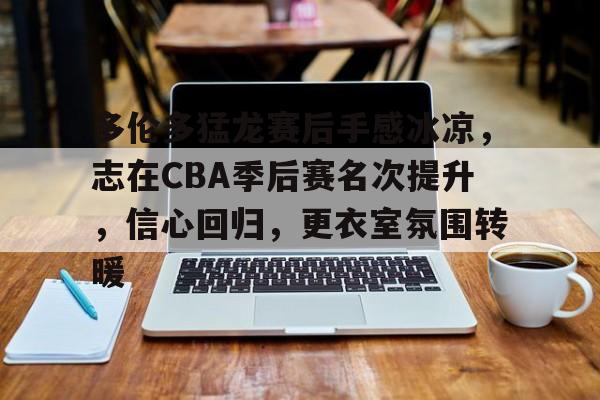 LOL-多伦多猛龙赛后手感冰凉，志在CBA季后赛名次提升，信心回归，更衣室氛围转暖的简单介绍