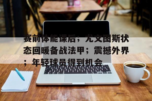 关于赛前体能课后；尤文图斯状态回暖备战法甲；震撼外界；年轻球员得到机会的信息