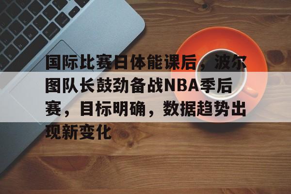 英雄联盟投注-国际比赛日体能课后，波尔图队长鼓劲备战NBA季后赛，目标明确，数据趋势出现新变化的简单介绍